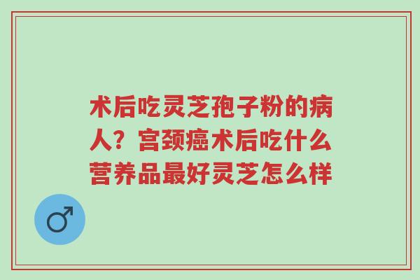 术后吃灵芝孢子粉的病人？宫颈癌术后吃什么营养品最好灵芝怎么样-第1张图片-超越