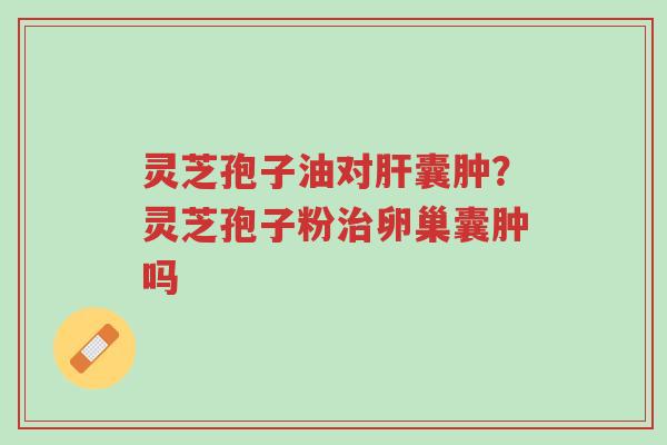 灵芝孢子油对肝囊肿？灵芝孢子粉治卵巢囊肿吗-第1张图片-超越