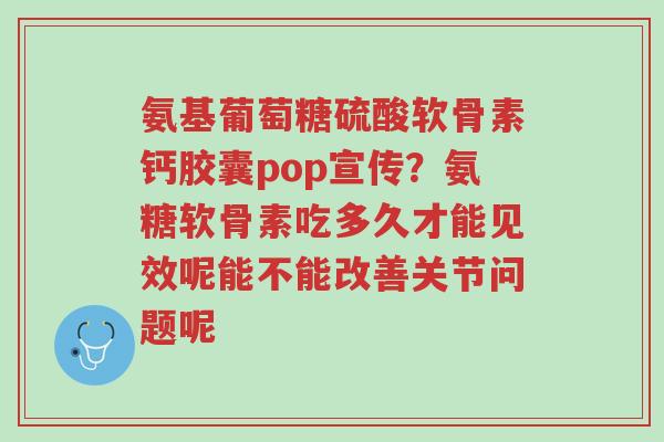 氨基葡萄糖硫酸软骨素钙胶囊pop宣传?氨糖软骨素吃多久才能见效呢能不能改善关节问题呢-第1张图片-超越 氨基葡萄糖硫酸软骨素钙胶囊pop宣传?氨糖软骨素吃多久才能见效呢能不能改善关节问题呢-第1张图片-超越