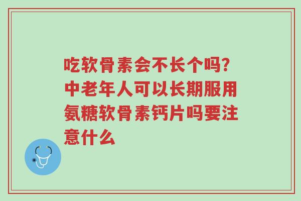 吃软骨素会不长个吗？中老年人可以长期服用氨糖软骨素钙片吗要注意什么-第1张图片-超越