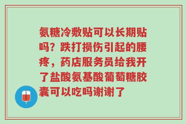 氨糖冷敷贴可以长期贴吗?跌打损伤引起的腰疼,药店服务员给我开了盐酸氨基酸葡萄糖胶囊可以吃吗谢谢了-第1张图片-超越 氨糖冷敷贴可以长期贴吗?跌打损伤引起的腰疼,药店服务员给我开了盐酸氨基酸葡萄糖胶囊可以吃吗谢谢了-第1张图片-超越