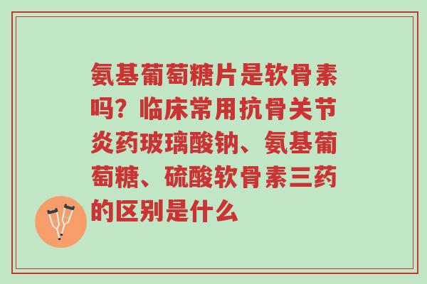 氨基葡萄糖片是软骨素吗?临床常用抗骨关节炎药玻璃酸钠、氨基葡萄糖、硫酸软骨素三药的区别是什么-第1张图片-超越 氨基葡萄糖片是软骨素吗?临床常用抗骨关节炎药玻璃酸钠、氨基葡萄糖、硫酸软骨素三药的区别是什么-第1张图片-超越