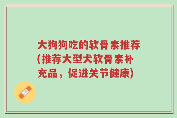大狗狗吃的软骨素推荐(推荐大型犬软骨素补充品,促进关节健康)-第1张图片-超越 大狗狗吃的软骨素推荐(推荐大型犬软骨素补充品,促进关节健康)-第1张图片-超越