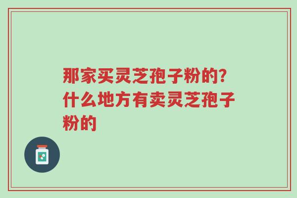 那家买灵芝孢子粉的?什么地方有卖灵芝孢子粉的-第1张图片-超越 那家买灵芝孢子粉的?什么地方有卖灵芝孢子粉的-第1张图片-超越