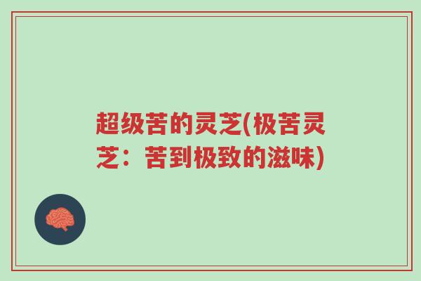 超级苦的灵芝(极苦灵芝:苦到极致的滋味)-第1张图片-超越 超级苦的灵芝(极苦灵芝:苦到极致的滋味)-第1张图片-超越