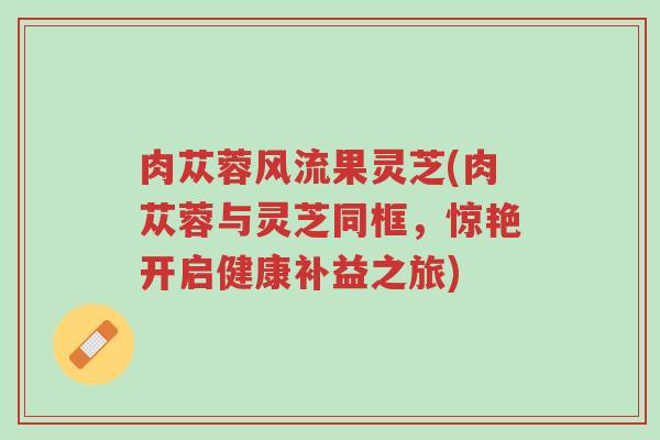 肉苁蓉风流果灵芝(肉苁蓉与灵芝同框,惊艳开启健康补益之旅)-第1张图片-超越 肉苁蓉风流果灵芝(肉苁蓉与灵芝同框,惊艳开启健康补益之旅)-第1张图片-超越