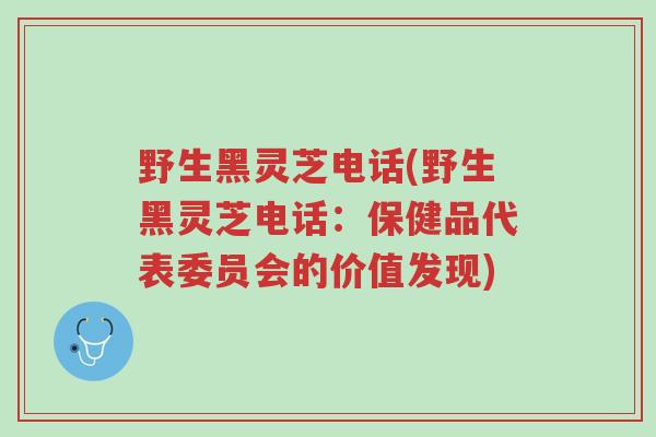 野生黑灵芝电话(野生黑灵芝电话:保健品代表委员会的价值发现)-第1张图片-超越 野生黑灵芝电话(野生黑灵芝电话:保健品代表委员会的价值发现)-第1张图片-超越