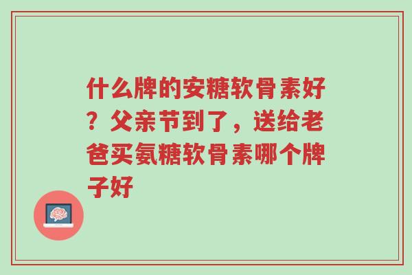 什么牌的安糖软骨素好？父亲节到了，送给老爸买氨糖软骨素哪个牌子好-第1张图片-超越