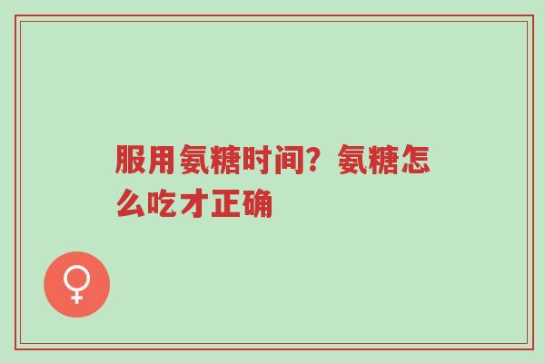 服用氨糖时间？氨糖怎么吃才正确-第1张图片-超越