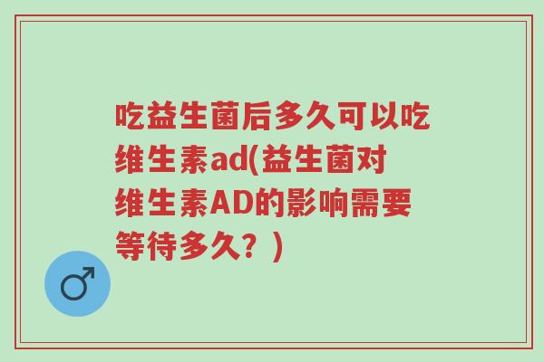 吃益生菌后多久可以吃维生素ad(益生菌对维生素AD的影响需要等待多久?)-第1张图片-超越 吃益生菌后多久可以吃维生素ad(益生菌对维生素AD的影响需要等待多久?)-第1张图片-超越