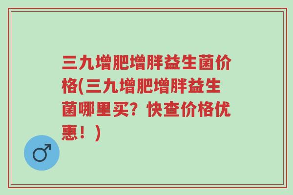 三九增肥增胖益生菌价格(三九增肥增胖益生菌哪里买？快查价格优惠！)-第1张图片-超越