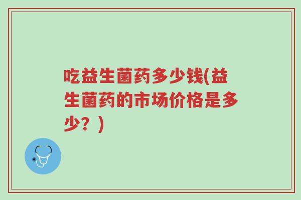 吃益生菌药多少钱(益生菌药的市场价格是多少？)-第1张图片-超越