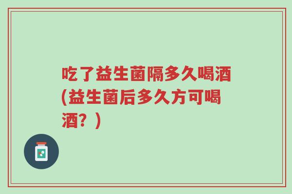 吃了益生菌隔多久喝酒(益生菌后多久方可喝酒?)-第1张图片-超越 吃了益生菌隔多久喝酒(益生菌后多久方可喝酒?)-第1张图片-超越
