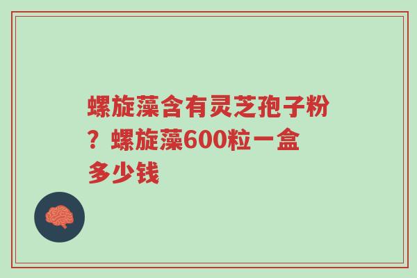 螺旋藻含有灵芝孢子粉?螺旋藻600粒一盒多少钱-第1张图片-超越 螺旋藻含有灵芝孢子粉?螺旋藻600粒一盒多少钱-第1张图片-超越