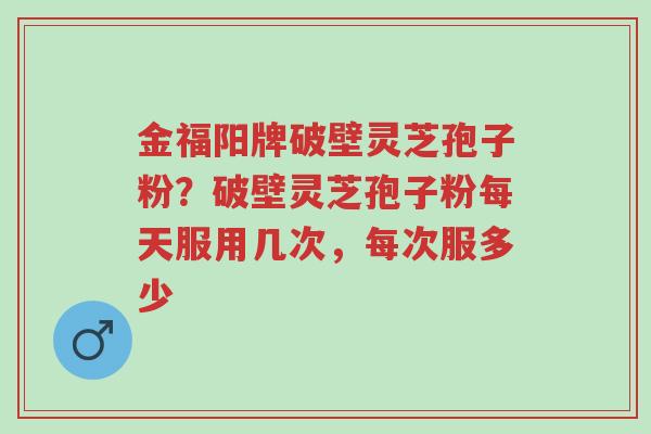 金福阳牌破壁灵芝孢子粉？破壁灵芝孢子粉每天服用几次，每次服多少-第1张图片-超越