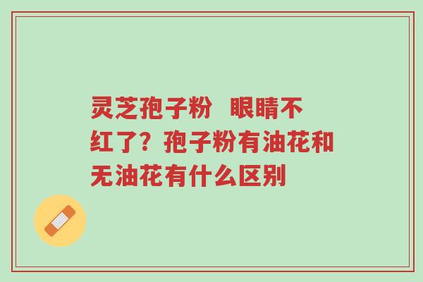 灵芝孢子粉 眼睛不红了?孢子粉有油花和无油花有什么区别-第1张图片-超越 灵芝孢子粉 眼睛不红了?孢子粉有油花和无油花有什么区别-第1张图片-超越