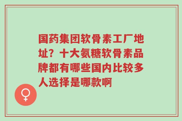 国药集团软骨素工厂地址?十大氨糖软骨素品牌都有哪些国内比较多人选择是哪款啊-第1张图片-超越 国药集团软骨素工厂地址?十大氨糖软骨素品牌都有哪些国内比较多人选择是哪款啊-第1张图片-超越