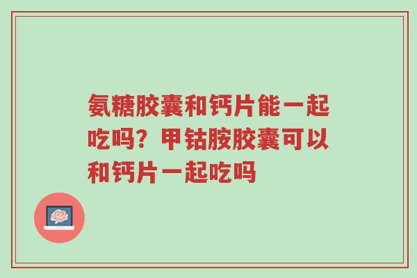 氨糖胶囊和钙片能一起吃吗?甲钴胺胶囊可以和钙片一起吃吗-第1张图片-超越 氨糖胶囊和钙片能一起吃吗?甲钴胺胶囊可以和钙片一起吃吗-第1张图片-超越