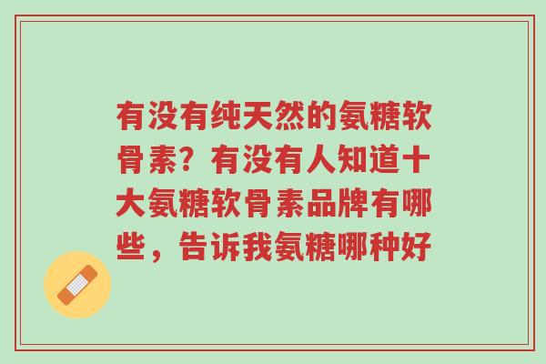 有没有纯天然的氨糖软骨素?有没有人知道十大氨糖软骨素品牌有哪些,告诉我氨糖哪种好-第1张图片-超越 有没有纯天然的氨糖软骨素?有没有人知道十大氨糖软骨素品牌有哪些,告诉我氨糖哪种好-第1张图片-超越
