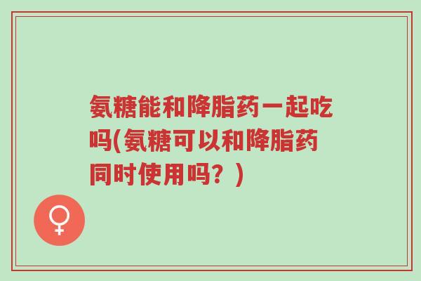 氨糖能和降脂药一起吃吗(氨糖可以和降脂药同时使用吗?)-第1张图片-超越 氨糖能和降脂药一起吃吗(氨糖可以和降脂药同时使用吗?)-第1张图片-超越
