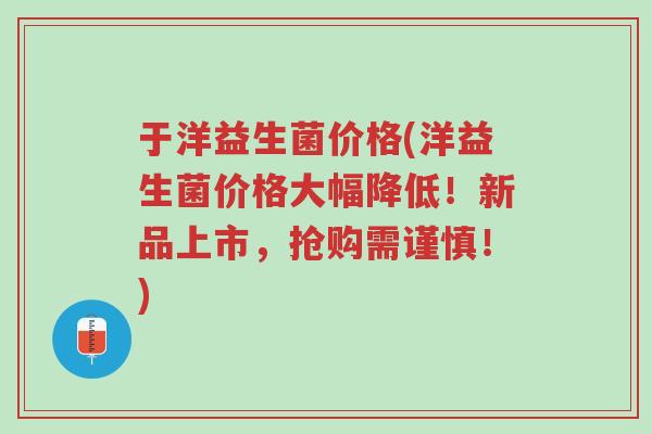于洋益生菌价格(洋益生菌价格大幅降低!新品上市,抢购需谨慎!)-第1张图片-超越 于洋益生菌价格(洋益生菌价格大幅降低!新品上市,抢购需谨慎!)-第1张图片-超越