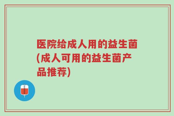 医院给成人用的益生菌(成人可用的益生菌产品推荐)-第1张图片-超越