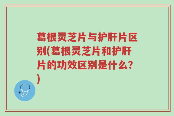 葛根灵芝片与护肝片区别(葛根灵芝片和护肝片的功效区别是什么？)-第1张图片-超越