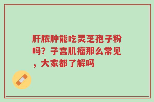 肝脓肿能吃灵芝孢子粉吗?子宫肌瘤那么常见,大家都了解吗-第1张图片-超越 肝脓肿能吃灵芝孢子粉吗?子宫肌瘤那么常见,大家都了解吗-第1张图片-超越