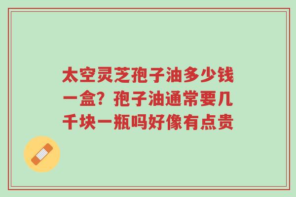 太空灵芝孢子油多少钱一盒?孢子油通常要几千块一瓶吗好像有点贵-第1张图片-超越 太空灵芝孢子油多少钱一盒?孢子油通常要几千块一瓶吗好像有点贵-第1张图片-超越