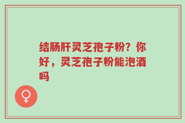 结肠肝灵芝孢子粉？你好，灵芝孢子粉能泡酒吗-第1张图片-超越