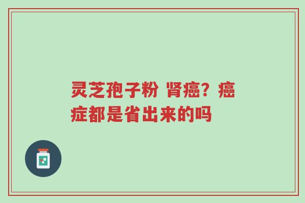 灵芝孢子粉 肾癌?癌症都是省出来的吗-第1张图片-超越 灵芝孢子粉 肾癌?癌症都是省出来的吗-第1张图片-超越