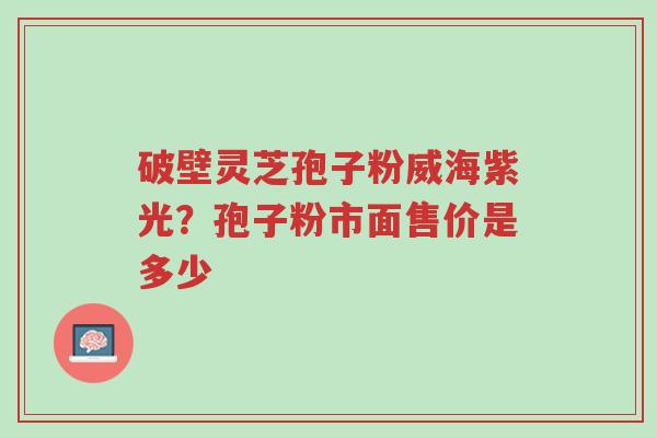 破壁灵芝孢子粉威海紫光?孢子粉市面售价是多少-第1张图片-超越 破壁灵芝孢子粉威海紫光?孢子粉市面售价是多少-第1张图片-超越