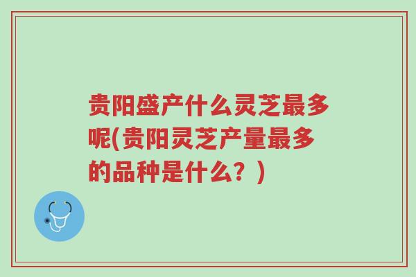 贵阳盛产什么灵芝最多呢(贵阳灵芝产量最多的品种是什么？)-第1张图片-超越