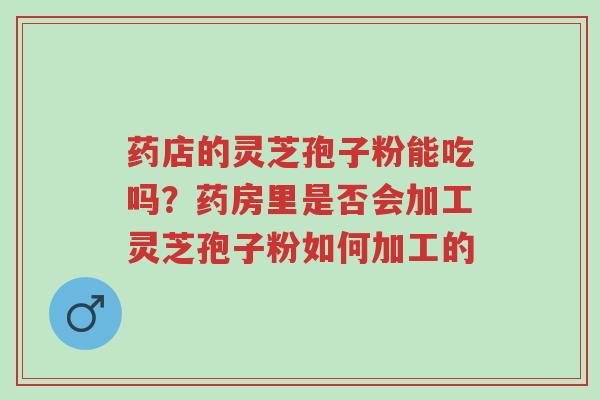 药店的灵芝孢子粉能吃吗？药房里是否会加工灵芝孢子粉如何加工的-第1张图片-超越