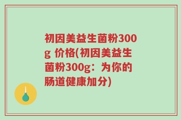 初因美益生菌粉300g 价格(初因美益生菌粉300g:为你的肠道健康加分)-第1张图片-超越 初因美益生菌粉300g 价格(初因美益生菌粉300g:为你的肠道健康加分)-第1张图片-超越