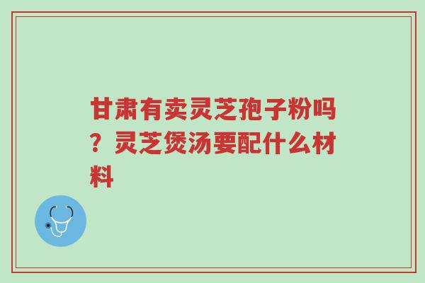 甘肃有卖灵芝孢子粉吗?灵芝煲汤要配什么材料-第1张图片-超越 甘肃有卖灵芝孢子粉吗?灵芝煲汤要配什么材料-第1张图片-超越