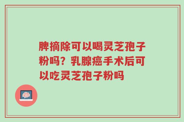 脾摘除可以喝灵芝孢子粉吗?乳腺癌手术后可以吃灵芝孢子粉吗-第1张图片-超越 脾摘除可以喝灵芝孢子粉吗?乳腺癌手术后可以吃灵芝孢子粉吗-第1张图片-超越