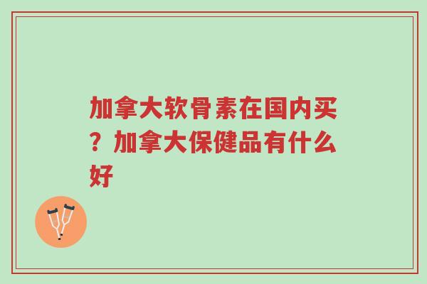 加拿大软骨素在国内买?加拿大保健品有什么好-第1张图片-超越 加拿大软骨素在国内买?加拿大保健品有什么好-第1张图片-超越