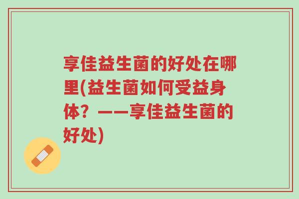 享佳益生菌的好处在哪里(益生菌如何受益身体?——享佳益生菌的好处)-第1张图片-超越 享佳益生菌的好处在哪里(益生菌如何受益身体?——享佳益生菌的好处)-第1张图片-超越