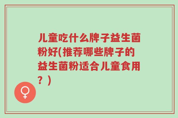 儿童吃什么牌子益生菌粉好(推荐哪些牌子的益生菌粉适合儿童食用?)-第1张图片-超越 儿童吃什么牌子益生菌粉好(推荐哪些牌子的益生菌粉适合儿童食用?)-第1张图片-超越