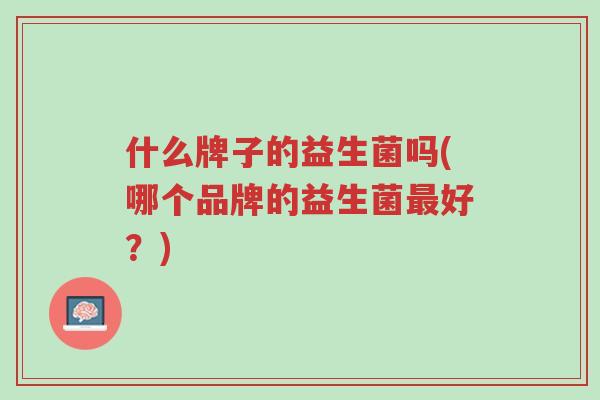 什么牌子的益生菌吗(哪个品牌的益生菌最好?)-第1张图片-超越 什么牌子的益生菌吗(哪个品牌的益生菌最好?)-第1张图片-超越