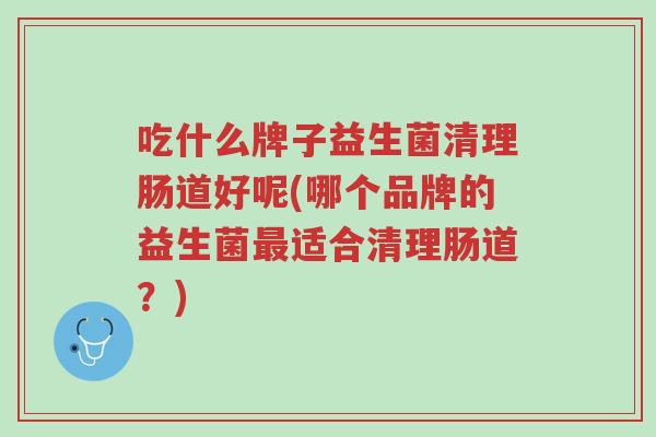 吃什么牌子益生菌清理肠道好呢(哪个品牌的益生菌最适合清理肠道?)-第1张图片-超越 吃什么牌子益生菌清理肠道好呢(哪个品牌的益生菌最适合清理肠道?)-第1张图片-超越