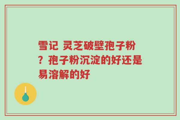 雪记 灵芝破壁孢子粉?孢子粉沉淀的好还是易溶解的好-第1张图片-超越 雪记 灵芝破壁孢子粉?孢子粉沉淀的好还是易溶解的好-第1张图片-超越