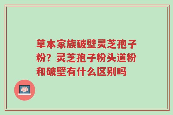 草本家族破壁灵芝孢子粉?灵芝孢子粉头道粉和破壁有什么区别吗-第1张图片-超越 草本家族破壁灵芝孢子粉?灵芝孢子粉头道粉和破壁有什么区别吗-第1张图片-超越