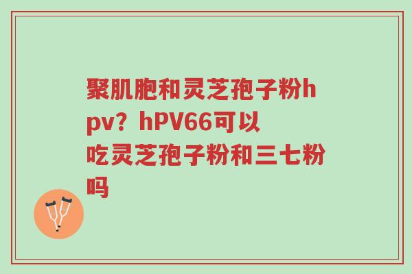 聚肌胞和灵芝孢子粉hpv?hPV66可以吃灵芝孢子粉和三七粉吗-第1张图片-超越 聚肌胞和灵芝孢子粉hpv?hPV66可以吃灵芝孢子粉和三七粉吗-第1张图片-超越