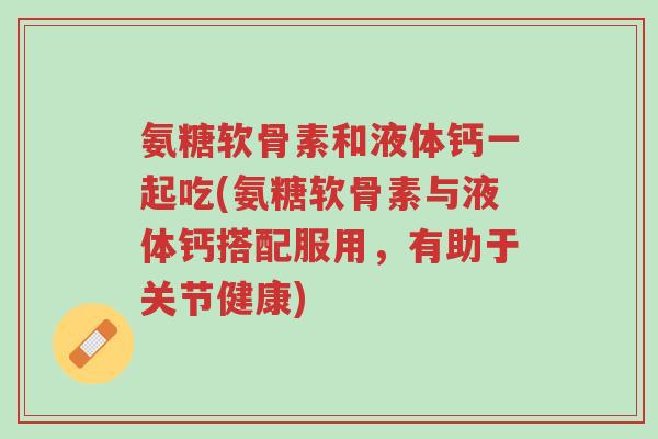 氨糖软骨素和液体钙一起吃(氨糖软骨素与液体钙搭配服用,有助于关节健康)-第1张图片-超越 氨糖软骨素和液体钙一起吃(氨糖软骨素与液体钙搭配服用,有助于关节健康)-第1张图片-超越