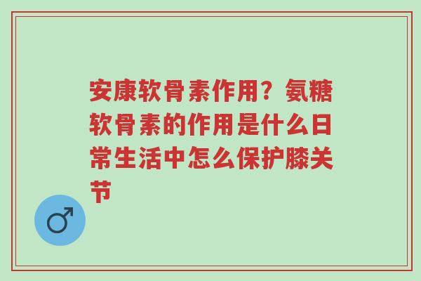 安康软骨素作用?氨糖软骨素的作用是什么日常生活中怎么保护膝关节-第1张图片-超越 安康软骨素作用?氨糖软骨素的作用是什么日常生活中怎么保护膝关节-第1张图片-超越