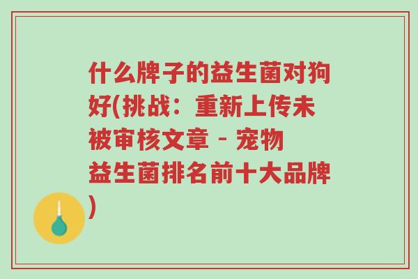 什么牌子的益生菌对狗好(挑战:重新上传未被审核文章 - 宠物益生菌排名前十大品牌)-第1张图片-超越 什么牌子的益生菌对狗好(挑战:重新上传未被审核文章 - 宠物益生菌排名前十大品牌)-第1张图片-超越