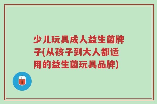 少儿玩具成人益生菌牌子(从孩子到大人都适用的益生菌玩具品牌)-第1张图片-超越 少儿玩具成人益生菌牌子(从孩子到大人都适用的益生菌玩具品牌)-第1张图片-超越