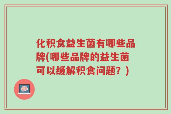 化积食益生菌有哪些品牌(哪些品牌的益生菌可以缓解积食问题?)-第1张图片-超越 化积食益生菌有哪些品牌(哪些品牌的益生菌可以缓解积食问题?)-第1张图片-超越